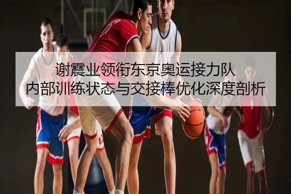 谢震业领衔东京奥运接力队 内部训练状态与交接棒优化深度剖析