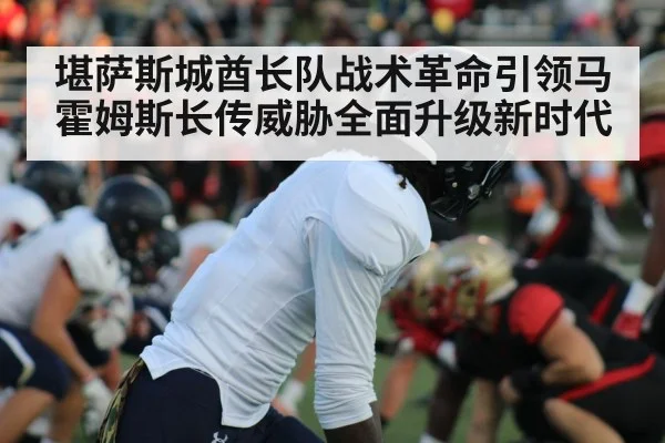 堪萨斯城酋长队战术革命引领马霍姆斯长传威胁全面升级新时代