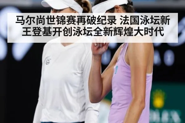 马尔尚世锦赛再破纪录 法国泳坛新王登基开创泳坛全新辉煌大时代