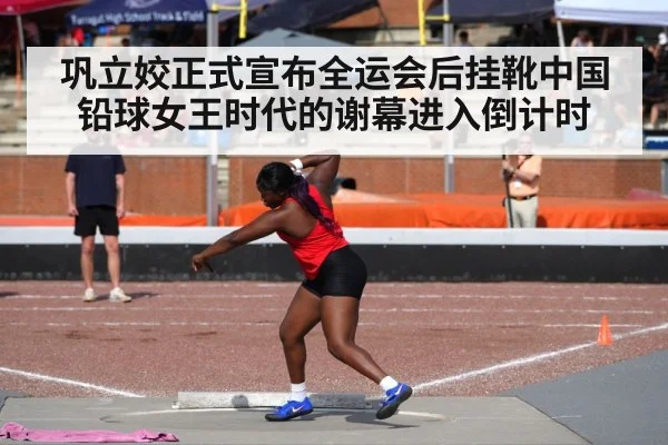 巩立姣正式宣布全运会后挂靴中国铅球女王时代的谢幕进入倒计时